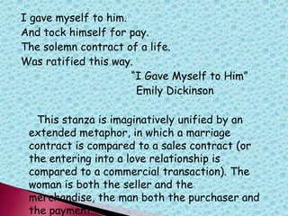 I gave myself to him.
And tock himself for pay.
The solemn contract of a life.
Was ratified this way.
“I Gave Myself to Him”
Emily Dickinson
This stanza is imaginatively unified by an
extended metaphor, in which a marriage
contract is compared to a sales contract (or
the entering into a love relationship is
compared to a commercial transaction). The
woman is both the seller and the
merchandise, the man both the purchaser and
the payment.
 