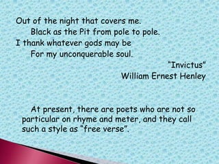 Out of the night that covers me.
Black as the Pit from pole to pole.
I thank whatever gods may be
For my unconquerable soul.
“Invictus”
William Ernest Henley
At present, there are poets who are not so
particular on rhyme and meter, and they call
such a style as “free verse”.
 