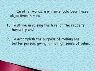 In other words, a writer should bear these
objectives in mind:
1. To strive in raising the level of the reader‟s
humanity and
2. To accomplish the purpose of making one
better person, giving him a high sense of value.
 