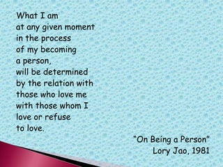 What I am
at any given moment
in the process
of my becoming
a person,
will be determined
by the relation with
those who love me
with those whom I
love or refuse
to love.
“On Being a Person”
Lory Jao, 1981
 