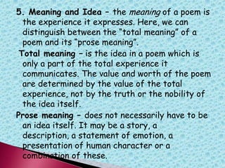 5. Meaning and Idea – the meaning of a poem is
the experience it expresses. Here, we can
distinguish between the “total meaning” of a
poem and its “prose meaning”.
Total meaning – is the idea in a poem which is
only a part of the total experience it
communicates. The value and worth of the poem
are determined by the value of the total
experience, not by the truth or the nobility of
the idea itself.
Prose meaning – does not necessarily have to be
an idea itself. It may be a story, a
description, a statement of emotion, a
presentation of human character or a
combination of these.
 