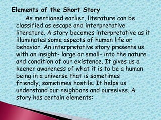 Elements of the Short Story
As mentioned earlier, literature can be
classified as escape and interpretative
literature. A story becomes interpretative as it
illuminates some aspects of human life or
behavior. An interpretative story presents us
with an insight- large or small- into the nature
and condition of our existence. It gives us a
keener awareness of what it is to be a human
being in a universe that is sometimes
friendly, sometimes hostile. It helps us
understand our neighbors and ourselves. A
story has certain elements:
 