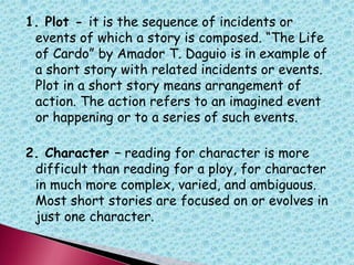 1. Plot - it is the sequence of incidents or
events of which a story is composed. “The Life
of Cardo” by Amador T. Daguio is in example of
a short story with related incidents or events.
Plot in a short story means arrangement of
action. The action refers to an imagined event
or happening or to a series of such events.
2. Character – reading for character is more
difficult than reading for a ploy, for character
in much more complex, varied, and ambiguous.
Most short stories are focused on or evolves in
just one character.
 