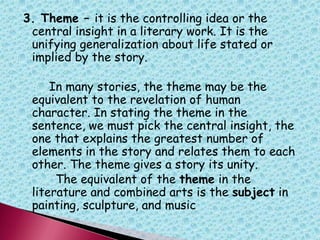 3. Theme – it is the controlling idea or the
central insight in a literary work. It is the
unifying generalization about life stated or
implied by the story.
In many stories, the theme may be the
equivalent to the revelation of human
character. In stating the theme in the
sentence, we must pick the central insight, the
one that explains the greatest number of
elements in the story and relates them to each
other. The theme gives a story its unity.
The equivalent of the theme in the
literature and combined arts is the subject in
painting, sculpture, and music
 