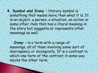 4. Symbol and Irony – literary symbol is
something that means more than what it is. It
is an object, a person, a situation, an action or
some other item that has a literal meaning in
the story but suggests or represents other
meanings as well.
Irony – is a term with a range of
meanings, all of them involving some sort of
discrepancy or incongruity. It is a contrast in
which one term of the contrast in some way
mocks the other term.
 
