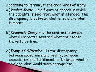 According to Perrine, there are3 kinds of irony:
a.)Verbal Irony – is a figure of speech in which
the opposite is said from what is intended. The
discrepancy is between what is said and what
is meant.
b.)Dramatic Irony – is the contrast between
what a character says and what the reader
knows to be true.
c.)Irony of Situation – is the discrepancy
between appearance and reality, between
expectation and fulfillment, or between what is
said and what would seem appropriate.
 