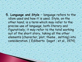 5. Language and Style – language refers to the
idiom used and how it is used. Style, on the
other hand, is a term which may refer to the
precise use of language, both literary and
figuratively; it may refer to the total working
out of the short story, taking all the other
elements (character, plot, theme , setting) into
consideration. ( Edilberto Dagot ; et al., 1974)
 