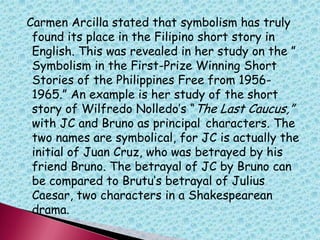 Carmen Arcilla stated that symbolism has truly
found its place in the Filipino short story in
English. This was revealed in her study on the ”
Symbolism in the First-Prize Winning Short
Stories of the Philippines Free from 1956-
1965.” An example is her study of the short
story of Wilfredo Nolledo‟s “The Last Caucus,”
with JC and Bruno as principal characters. The
two names are symbolical, for JC is actually the
initial of Juan Cruz, who was betrayed by his
friend Bruno. The betrayal of JC by Bruno can
be compared to Brutu‟s betrayal of Julius
Caesar, two characters in a Shakespearean
drama.
 