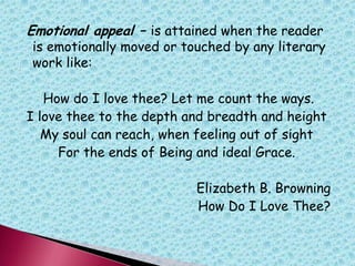 Emotional appeal – is attained when the reader
is emotionally moved or touched by any literary
work like:
How do I love thee? Let me count the ways.
I love thee to the depth and breadth and height
My soul can reach, when feeling out of sight
For the ends of Being and ideal Grace.
Elizabeth B. Browning
How Do I Love Thee?
 