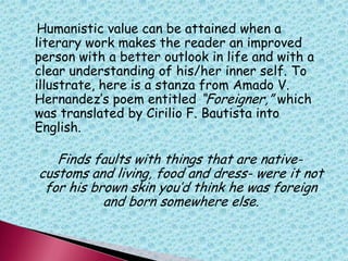 Humanistic value can be attained when a
literary work makes the reader an improved
person with a better outlook in life and with a
clear understanding of his/her inner self. To
illustrate, here is a stanza from Amado V.
Hernandez‟s poem entitled “Foreigner,” which
was translated by Cirilio F. Bautista into
English.
Finds faults with things that are native-
customs and living, food and dress- were it not
for his brown skin you‟d think he was foreign
and born somewhere else.
 