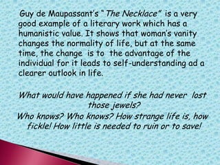 Guy de Maupassant‟s “The Necklace” is a very
good example of a literary work which has a
humanistic value. It shows that woman‟s vanity
changes the normality of life, but at the same
time, the change is to the advantage of the
individual for it leads to self-understanding ad a
clearer outlook in life.
What would have happened if she had never lost
those jewels?
Who knows? Who knows? How strange life is, how
fickle! How little is needed to ruin or to save!
 