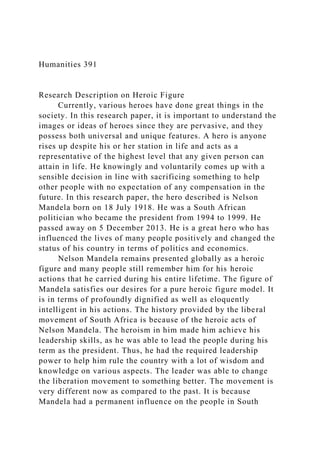 Humanities 391
Research Description on Heroic Figure
Currently, various heroes have done great things in the
society. In this research paper, it is important to understand the
images or ideas of heroes since they are pervasive, and they
possess both universal and unique features. A hero is anyone
rises up despite his or her station in life and acts as a
representative of the highest level that any given person can
attain in life. He knowingly and voluntarily comes up with a
sensible decision in line with sacrificing something to help
other people with no expectation of any compensation in the
future. In this research paper, the hero described is Nelson
Mandela born on 18 July 1918. He was a South African
politician who became the president from 1994 to 1999. He
passed away on 5 December 2013. He is a great hero who has
influenced the lives of many people positively and changed the
status of his country in terms of politics and economics.
Nelson Mandela remains presented globally as a heroic
figure and many people still remember him for his heroic
actions that he carried during his entire lifetime. The figure of
Mandela satisfies our desires for a pure heroic figure model. It
is in terms of profoundly dignified as well as eloquently
intelligent in his actions. The history provided by the liberal
movement of South Africa is because of the heroic acts of
Nelson Mandela. The heroism in him made him achieve his
leadership skills, as he was able to lead the people during his
term as the president. Thus, he had the required leadership
power to help him rule the country with a lot of wisdom and
knowledge on various aspects. The leader was able to change
the liberation movement to something better. The movement is
very different now as compared to the past. It is because
Mandela had a permanent influence on the people in South
 