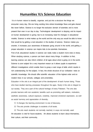 Humanities V/s Science Education
It is in human nature to classify, organize, and put into a structure the things we
encounter every day. We are living exciting time where knowledge flows and gets shared
like never before. Science is no longer the exclusive domain of scientists and is more
present than ever in our day to day. Technological development is dizzying and its impact
on human development is giving rise to an increasing need for changes in educational
models. Science is what makes up the world and the only way you would be able to know
that would be by getting a real education in the studies of science. Science makes you
smarter, it increases your awareness of diseases going around in the world, and getting a
proper education in science can inspire kids to be scientists themselves.
First of all, educational studies in science can really make a student more wise or sharp.
When studying science, a person can learn about many things. In addition to that,
learning science can also inform children of all ages about what is going on in the world.
Science is core subject for a very important reason as it allows pupils to experience
different investigations which enable them to grasp a vast range of skills which results in
rich understanding for the subject. In fact, the whole structure of our civilization rests on
scientific knowledge. We should offer scientific education of the highest order and on
modern lines in our schools, colleges and universities.
Education in the arts is an integral part of the development of each human being. Those
who have studied learning processes throughout the ages. Study in the arts is integral to
our society. They are a part of the cultural heritage of every Pakistani. The arts also
provide learners with non-academic benefits such as promoting self-esteem, motivation,
aesthetic awareness, cultural exposure, creativity, improved emotional expression, as well
as social harmony and appreciation of diversity.
1) It changes the learning environment to one of discovery.
2) The arts provide challenges to students of all levels.
3) The arts reach students not normally reached, in ways not normally used
Art education is vital for future students. Art allows students to learn about themselves,
their culture, and their community.
 