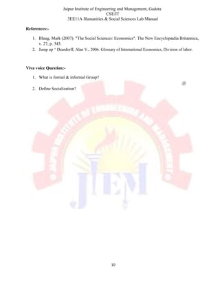 Jaipur Institute of Engineering and Management, Gadota
CSE/IT
3EE11A Humanities & Social Sciences Lab Manual
References:-
1. Blaug, Mark (2007). "The Social Sciences: Economics". The New Encyclopædia Britannica,
v. 27, p. 343.
2. Jump up ^ Deardorff, Alan V., 2006. Glossary of International Economics, Division of labor.
Viva voice Question:-
1. What is formal & informal Group?
2. Define Socialization?
10
 