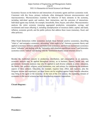 Jaipur Institute of Engineering and Management, Gadota
CSE/IT
3EE11A Humanities & Social Sciences Lab Manual
Economics focuses on the behavior and interactions of economic agents and how economies work.
Consistent with this focus, primary textbooks often distinguish between microeconomics and
macroeconomics. Microeconomics examines the behavior of basic elements in the economy,
including individual agents and markets, their interactions, and the outcomes of interactions.
Individual agents may include, for example, households, firms, buyers, and sellers. Macroeconomics
analyzes the entire economy (meaning aggregated production, consumption, savings, and
investment) and issues affecting it, including unemployment of resources (labor, capital, and land),
inflation, economic growth, and the public policies that address these issues (monetary, fiscal, and
other policies).
Other broad distinctions within economics include those between positive economics, describing
"what is," and normative economics, advocating "what ought to be"; between economic theory and
applied economics; between rational and behavioral economics; and between mainstream economics
(more "orthodox" and dealing with the "rationality-individualism-equilibrium nexus") and heterodox
economics (more "radical" and dealing with the "institutions-history-social structure nexus").
Besides the traditional concern in production, distribution, and consumption in an economy,
economic analysis may be applied throughout society, as in business, finance, health care, and
government. Economic analyses may also be applied to such diverse subjects as crime. education,
the family, law, politics, religion, social institutions, war, and science; by considering the economic
aspects of these subjects. Education, for example, requires time, effort, and expenses, plus the
foregone income and experience, yet these losses can be weighted against future benefits education
may bring to the agent or the economy. At the turn of the 21st century, the expanding domain of
economics in the social sciences has been described as economic imperialism.
Circuit Diagram:-
Precaution:-
Procedure:-
12
 