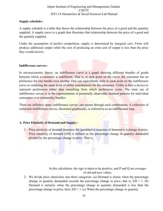 Jaipur Institute of Engineering and Management, Gadota
CSE/IT
3EE11A Humanities & Social Sciences Lab Manual
Supply schedule:-
A supply schedule is a table that shows the relationship between the price of a good and the quantity
supplied. A supply curve is a graph that illustrates that relationship between the price of a good and
the quantity supplied.
Under the assumption of perfect competition, supply is determined by marginal cost. Firms will
produce additional output while the cost of producing an extra unit of output is less than the price
they would receive.
Indifference curves:-
In microeconomic theory, an indifference curve is a graph showing different bundles of goods
between which a consumer is indifferent. That is, at each point on the curve, the consumer has no
preference for one bundle over another. One can equivalently refer to each point on the indifference
curve as rendering the same level of utility (satisfaction) for the consumer. Utility is then a device to
represent preferences rather than something from which preferences come. The main use of
indifference curves is in the representation of potentially observable demand patterns for individual
consumers over commodity bundles.
There are infinitely many indifference curves: one passes through each combination. A collection of
(selected) indifference curves, illustrated graphically, is referred to as an indifference map.
A. Price Elasticity of Demand and Supply:-
1. Price elasticity of demand measures the quantitative response of demand to a change in price.
Price elasticity of demand (ED) is defined as the percentage change in quantity demanded
divided by the percentage change in price. That is,
In this calculation, the sign is taken to be positive, and P and Q are averages
of old and new values.
2. We divide price elasticities into three categories: (a) Demand is elastic when the percentage
change in quantity demanded exceeds the percentage change in price; that is, ED > 1. (b)
Demand is inelastic when the percentage change in quantity demanded is less than the
percentage change in price; here, ED < 1. (c) When the percentage change in quantity
15
 