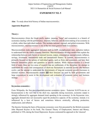 Jaipur Institute of Engineering and Management, Gadota
CSE/IT
3EE11A Humanities & Social Sciences Lab Manual
EXPERIMENT NO. 5
Aim:- To study about brief history of Indian macroeconomics.
Apparatus Required:-
Theory:-
Macroeconomics (from the Greek prefix makro- meaning "large" and economics) is a branch of
economics dealing with the performance, structure, behavior, and decision-making of an economy as
a whole, rather than individual markets. This includes national, regional, and global economies. With
microeconomics, macroeconomics is one of the two most general fields in economics.
Macroeconomists study aggregated indicators such as GDP, unemployment rates, and price indices
to understand how the whole economy functions. Macroeconomists develop models that explain the
relationship between such factors as national income, output, consumption, unemployment, inflation,
savings, investment, international trade and international finance. In contrast, microeconomics is
primarily focused on the actions of individual agents, such as firms and consumers, and how their
behavior determines prices and quantities in specific markets. While macroeconomics is a broad
field of study, there are two areas of research that are emblematic of the discipline: the attempt to
understand the causes and consequences of short-run fluctuations in national income (the business
cycle), and the attempt to understand the determinants of long-run economic growth (increases in
national income). Macroeconomic models and their forecasts are used by both governments and
large corporations to assist in the development and evaluation of economic policy and business
strategy.
Keynesian economics:-
From Wikipedia, the free encyclopediaKeynesian economics (pron.: / ke nziən/ KAYN-zee-ən; orˈ ɪ
Keynesianism) is the view that in the short run, especially during recessions, economic output is
strongly influenced by aggregate demand (total spending in the economy). In the Keynesian view,
aggregate demand does not necessarily equal the productive capacity of the economy; instead, it is
influenced by a host of factors and sometimes behaves erratically, affecting production,
employment, and inflation.
The theories forming the basis of Keynesian economics were first presented by the British economist
John Maynard Keynes in his book, The General Theory of Employment, Interest and Money,
published in 1936, during the Great Depression. Keynes contrasted his approach to the 'classical'
18
 