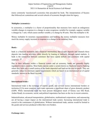 Jaipur Institute of Engineering and Management, Gadota
CSE/IT
3EE11A Humanities & Social Sciences Lab Manual
(more commonly 'neoclassical') economics that preceded his book. The interpretations of Keynes
that followed are contentious and several schools of economic thought claim his legacy.
Multiplier (ecnomics):-
In economics, a multiplier is a factor of proportionality that measures how much an endogenous
variable changes in response to a change in some exogenous variable.For example, suppose variable
x changes by 1 unit, which causes another variable y to change by M units. Then the multiplier is M.
Money multiplier In monetary macroeconomics and banking, the money multiplier measures how
much the money supply increases in response to a change in the monetary base.
Bank:-
bank is a financial institution and a financial intermediary that accepts deposits and channels those
deposits into lending activities, either directly by loaning or indirectly through capital markets. A
bank is the connection between customers that have capital deficits and customers with capital
surpluses.
Due to their influence within a financial system and an economy, banks are generally highly
regulated in most countries. Most banks operate under a system known as fractional reserve banking
where they hold only a small reserve of the funds deposited and lend out the rest for profit. They are
generally subject to minimum capital requirements which are based on an international set of capital
standards, known as the Basel Accords.
International trade:-
International trade is the exchange of capital, goods, and services across international borders or
territories.[1] In most countries, such trade represents a significant share of gross domestic product
(GDP). While international trade has been present throughout much of history (see Silk Road,
Amber Road), its economic, social, and political importance has been on the rise in recent centuries.
Industrialization, advanced transportation, globalization, multinational corporations, and outsourcing
are all having a major impact on the international trade system. Increasing international trade is
crucial to the continuance of globalization. Without international trade, nations would be limited to
the goods and services produced within their own borders.
Exchange rate:-
19
 