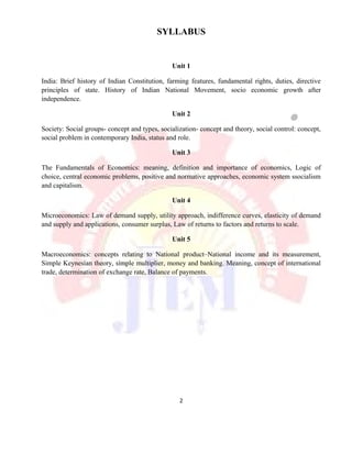 SYLLABUS
Unit 1
India: Brief history of Indian Constitution, farming features, fundamental rights, duties, directive
principles of state. History of Indian National Movement, socio economic growth after
independence.
Unit 2
Society: Social groups- concept and types, socialization- concept and theory, social control: concept,
social problem in contemporary India, status and role.
Unit 3
The Fundamentals of Economics: meaning, definition and importance of economics, Logic of
choice, central economic problems, positive and normative approaches, economic system ssocialism
and capitalism.
Unit 4
Microeconomics: Law of demand supply, utility approach, indifference curves, elasticity of demand
and supply and applications, consumer surplus, Law of returns to factors and returns to scale.
Unit 5
Macroeconomics: concepts relating to National product–National income and its measurement,
Simple Keynesian theory, simple multiplier, money and banking. Meaning, concept of international
trade, determination of exchange rate, Balance of payments.
2
 