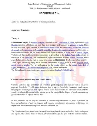 Jaipur Institute of Engineering and Management, Gadota
CSE/IT
3EE11A Humanities & Social Sciences Lab Manual
EXPERIMENT NO. 1
Aim: - To study about brief history of Indian constitution.
Apparatus Required: -
Theory:-
Fundamental Rights' is a charter of rights contained in the Constitution of India. It guarantees civil
liberties such that all Indians can lead their lives in peace and harmony as citizens of India. These
include individual rights common to most liberal democracies, such as equality before law, freedom
of speech and expression, and peaceful assembly, freedom to practice religion, and the right to
constitutional remedies for the protection of civil rights by means of writs such as habeas corpus.
Violation of these rights result in punishments as prescribed in the Indian Penal Code, subject to
discretion of the judiciary. The Fundamental Rights are defined as basic human freedoms which
every Indian citizen has the right to enjoy for a proper and harmonious development of personality.
These rights universally apply to all citizens, irrespective of race, place of birth, religion, caste,
creed, color or gender. They are enforceable by the courts, subject to, the United States Bill of
Rights and France's Declaration of the Rights of Man. certain restrictions.
The Rights have their origins in many sources, including England's Bill of Rights.
Customs Duties (Import Duty and Export Tax):-
Customs Duty is a type of indirect tax levied on goods imported into India as well as on goods
exported from India. Taxable event is import into or export from India. Import of goods means
bringing into India of goods from a place outside India. India includes the territorial waters of India
which extend upto 12 nautical miles into the sea to the coast of India. Export of goods means taking
goods out of India to a place outside India.
In India, the basic law for levy and collection of customs duty is Customs Act, 1962. It provides for
levy and collection of duty on imports and exports, import/export procedures, prohibitions on
importation and exportation of goods, penalties, offences, etc.
The Constitutional provisions have given to Union the right to legislate and collect duties on imports
and exports. The Central Board of Excise & Customs (CBEC) is the apex body for customs matters.
3
 