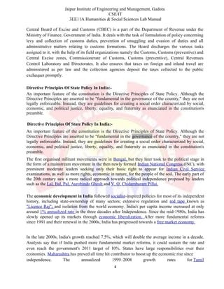 Jaipur Institute of Engineering and Management, Gadota
CSE/IT
3EE11A Humanities & Social Sciences Lab Manual
Central Board of Excise and Customs (CBEC) is a part of the Department of Revenue under the
Ministry of Finance, Government of India. It deals with the task of formulation of policy concerning
levy and collection of customs duties, prevention of smuggling and evasion of duties and all
administrative matters relating to customs formations. The Board discharges the various tasks
assigned to it, with the help of its field organizations namely the Customs, Customs (preventive) and
Central Excise zones, Commissionerate of Customs, Customs (preventive), Central Revenues
Control Laboratory and Directorates. It also ensures that taxes on foreign and inland travel are
administered as per law and the collection agencies deposit the taxes collected to the public
exchequer promptly.
Directive Principles Of State Policy In India:-
An important feature of the constitution is the Directive Principles of State Policy. Although the
Directive Principles are asserted to be "fundamental in the governance of the country," they are not
legally enforceable. Instead, they are guidelines for creating a social order characterized by social,
economic, and political justice, liberty, equality, and fraternity as enunciated in the constitution's
preamble.
Directive Principles Of State Policy In India:-
An important feature of the constitution is the Directive Principles of State Policy. Although the
Directive Principles are asserted to be "fundamental in the governance of the country," they are not
legally enforceable. Instead, they are guidelines for creating a social order characterized by social,
economic, and political justice, liberty, equality, and fraternity as enunciated in the constitution's
preamble.
The first organised militant movements were in Bengal, but they later took to the political stage in
the form of a mainstream movement in the then newly formed Indian National Congress (INC), with
prominent moderate leaders seeking only their basic right to appear for Indian Civil Service
examinations, as well as more rights, economic in nature, for the people of the soil. The early part of
the 20th century saw a more radical approach towards political independence proposed by leaders
such as the Lal, Bal, Pal, Aurobindo Ghosh and V. O. Chidambaram Pillai.
The economic development in India followed socialist-inspired policies for most of its independent
history, including state-ownership of many sectors; extensive regulation and red tape known as
"Licence Raj"; and isolation from the world economy. India's per capita income increased at only
around 1% annualized rate in the three decades after Independence. Since the mid-1980s, India has
slowly opened up its markets through economic liberalization. After more fundamental reforms
since 1991 and their renewal in the 2000s, India has progressed towards a free market economy.
In the late 2000s, India's growth reached 7.5%, which will double the average income in a decade.
Analysts say that if India pushed more fundamental market reforms, it could sustain the rate and
even reach the government's 2011 target of 10%. States have large responsibilities over their
economies. Maharashtra has proved all time hit contributor to boost up the economic rise since
independence. The annualized 1999–2008 growth rates for Tamil
4
 
