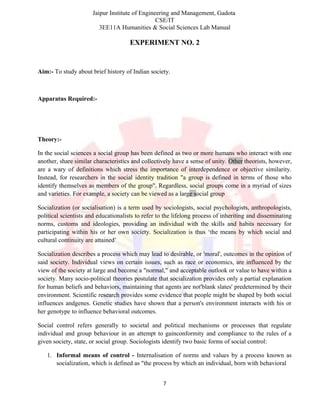 Jaipur Institute of Engineering and Management, Gadota
CSE/IT
3EE11A Humanities & Social Sciences Lab Manual
EXPERIMENT NO. 2
Aim:- To study about brief history of Indian society.
Apparatus Required:-
Theory:-
In the social sciences a social group has been defined as two or more humans who interact with one
another, share similar characteristics and collectively have a sense of unity. Other theorists, however,
are a wary of definitions which stress the importance of interdependence or objective similarity.
Instead, for researchers in the social identity tradition "a group is defined in terms of those who
identify themselves as members of the group". Regardless, social groups come in a myriad of sizes
and varieties. For example, a society can be viewed as a large social group
Socialization (or socialisation) is a term used by sociologists, social psychologists, anthropologists,
political scientists and educationalists to refer to the lifelong process of inheriting and disseminating
norms, customs and ideologies, providing an individual with the skills and habits necessary for
participating within his or her own society. Socialization is thus ‘the means by which social and
cultural continuity are attained’
Socialization describes a process which may lead to desirable, or 'moral', outcomes in the opinion of
said society. Individual views on certain issues, such as race or economics, are influenced by the
view of the society at large and become a "normal," and acceptable outlook or value to have within a
society. Many socio-political theories postulate that socialization provides only a partial explanation
for human beliefs and behaviors, maintaining that agents are not'blank slates' predetermined by their
environment. Scientific research provides some evidence that people might be shaped by both social
influences andgenes. Genetic studies have shown that a person's environment interacts with his or
her genotype to influence behavioral outcomes.
Social control refers generally to societal and political mechanisms or processes that regulate
individual and group behaviour in an attempt to gainconformity and compliance to the rules of a
given society, state, or social group. Sociologists identify two basic forms of social control:
1. Informal means of control - Internalisation of norms and values by a process known as
socialization, which is defined as "the process by which an individual, born with behavioral
7
 