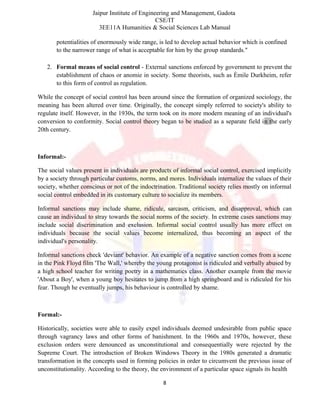 Jaipur Institute of Engineering and Management, Gadota
CSE/IT
3EE11A Humanities & Social Sciences Lab Manual
potentialities of enormously wide range, is led to develop actual behavior which is confined
to the narrower range of what is acceptable for him by the group standards."
2. Formal means of social control - External sanctions enforced by government to prevent the
establishment of chaos or anomie in society. Some theorists, such as Émile Durkheim, refer
to this form of control as regulation.
While the concept of social control has been around since the formation of organized sociology, the
meaning has been altered over time. Originally, the concept simply referred to society's ability to
regulate itself. However, in the 1930s, the term took on its more modern meaning of an individual's
conversion to conformity. Social control theory began to be studied as a separate field in the early
20th century.
Informal:-
The social values present in individuals are products of informal social control, exercised implicitly
by a society through particular customs, norms, and mores. Individuals internalize the values of their
society, whether conscious or not of the indoctrination. Traditional society relies mostly on informal
social control embedded in its customary culture to socialize its members.
Informal sanctions may include shame, ridicule, sarcasm, criticism, and disapproval, which can
cause an individual to stray towards the social norms of the society. In extreme cases sanctions may
include social discrimination and exclusion. Informal social control usually has more effect on
individuals because the social values become internalized, thus becoming an aspect of the
individual's personality.
Informal sanctions check 'deviant' behavior. An example of a negative sanction comes from a scene
in the Pink Floyd film 'The Wall,' whereby the young protagonist is ridiculed and verbally abused by
a high school teacher for writing poetry in a mathematics class. Another example from the movie
'About a Boy', when a young boy hesitates to jump from a high springboard and is ridiculed for his
fear. Though he eventually jumps, his behaviour is controlled by shame.
Formal:-
Historically, societies were able to easily expel individuals deemed undesirable from public space
through vagrancy laws and other forms of banishment. In the 1960s and 1970s, however, these
exclusion orders were denounced as unconstitutional and consequentially were rejected by the
Supreme Court. The introduction of Broken Windows Theory in the 1980s generated a dramatic
transformation in the concepts used in forming policies in order to circumvent the previous issue of
unconstitutionality. According to the theory, the environment of a particular space signals its health
8
 