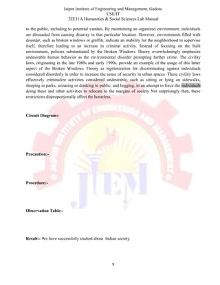 Jaipur Institute of Engineering and Management, Gadota
CSE/IT
3EE11A Humanities & Social Sciences Lab Manual
to the public, including to potential vandals. By maintaining an organized environment, individuals
are dissuaded from causing disarray in that particular location. However, environments filled with
disorder, such as broken windows or graffiti, indicate an inability for the neighborhood to supervise
itself, therefore leading to an increase in criminal activity. Instead of focusing on the built
environment, policies substantiated by the Broken Windows Theory overwhelmingly emphasize
undesirable human behavior as the environmental disorder prompting further crime. The civility
laws, originating in the late 1980s and early 1990s, provide an example of the usage of this latter
aspect of the Broken Windows Theory as legitimization for discriminating against individuals
considered disorderly in order to increase the sense of security in urban spaces. These civility laws
effectively criminalize activities considered undesirable, such as sitting or lying on sidewalks,
sleeping in parks, urinating or drinking in public, and begging, in an attempt to force the individuals
doing these and other activities to relocate to the margins of society Not surprisingly then, these
restrictions disproportionally affect the homeless.
Circuit Diagram:-
.
Precaution:-
Procedure:-
Observation Table:-
Result:- We have successfully studied about Indian society.
9
 