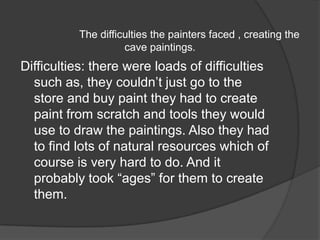                     The difficulties the painters faced , creating the cave paintings.Difficulties: there were loads of difficulties such as, they couldn’t just go to the store and buy paint they had to create paint from scratch and tools they would use to draw the paintings. Also they had to find lots of natural resources which of course is very hard to do. And it probably took “ages” for them to create them.