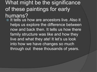 What might be the significance of these paintings for early humans?It tells us how are ancestors live. Also it helps us explore the difference between now and back then. It tells us how there family structure was like and how they live and what they ate! It let’s us look into how we have changes so much through out  these thousands of years.