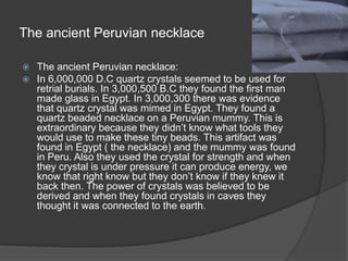 The ancient Peruvian necklace The ancient Peruvian necklace:In 6,000,000 D.C quartz crystals seemed to be used for retrial burials. In 3,000,500 B.C they found the first man made glass in Egypt. In 3,000,300 there was evidence that quartz crystal was mimed in Egypt. They found a quartz beaded necklace on a Peruvian mummy. This is extraordinary because they didn’t know what tools they would use to make these tiny beads. This artifact was found in Egypt ( the necklace) and the mummy was found in Peru. Also they used the crystal for strength and when they crystal is under pressure it can produce energy, we know that right know but they don’t know if they knew it back then. The power of crystals was believed to be derived and when they found crystals in caves they thought it was connected to the earth.