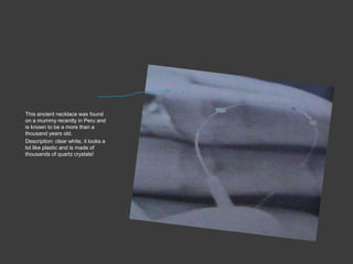 Quartz crystalsThis ancient necklace was found on a mummy recently in Peru and is known to be a more than a thousand years old.Description: clear white, it looks a lot like plastic and is made of thousands of quartz crystals!