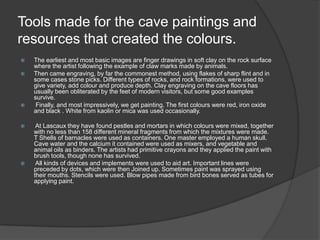 Tools made for the cave paintings and resources that created the colours.The earliest and most basic images are finger drawings in soft clay on the rock surface where the artist following the example of claw marks made by animals. Then came engraving, by far the commonest method, using flakes of sharp flint and in some cases stone picks. Different types of rocks, and rock formations, were used to give variety, add colour and produce depth. Clay engraving on the cave floors has usually been obliterated by the feet of modern visitors, but some good examples survive. Finally, and most impressively, we get painting. The first colours were red, iron oxide and black . White from kaolin or mica was used occasionally. At Lascaux they have found pestles and mortars in which colours were mixed, together with no less than 158 different mineral fragments from which the mixtures were made. T Shells of barnacles were used as containers. One master employed a human skull. Cave water and the calcium it contained were used as mixers, and vegetable and animal oils as binders. The artists had primitive crayons and they applied the paint with brush tools, though none has survived. All kinds of devices and implements were used to aid art. Important lines were preceded by dots, which were then Joined up. Sometimes paint was sprayed using their mouths. Stencils were used. Blow pipes made from bird bones served as tubes for applying paint. 