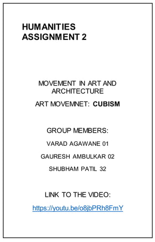 HUMANITIES
ASSIGNMENT 2
MOVEMENT IN ART AND
ARCHITECTURE
ART MOVEMNET: CUBISM
GROUP MEMBERS:
VARAD AGAWANE 01
GAURESH AMBULKAR 02
SHUBHAM PATIL 32
LINK TO THE VIDEO:
https://youtu.be/o8jbPRh8FmY
 