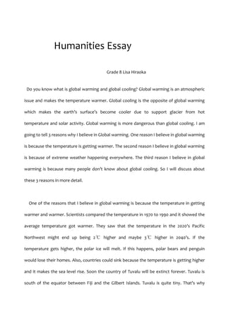        Humanities Essay<br />                  Grade 8 Lisa Hiraoka<br /> Do you know what is global warming and global cooling? Global warming is an atmospheric issue and makes the temperature warmer. Global cooling is the opposite of global warming which makes the earth’s surface’s become cooler due to support glacier from hot temperature and solar activity. Global warming is more dangerous than global cooling. I am going to tell 3 reasons why I believe in Global warming. One reason I believe in global warming is because the temperature is getting warmer. The second reason I believe in global warming is because of extreme weather happening everywhere. The third reason I believe in global warming is because many people don’t know about global cooling. So I will discuss about these 3 reasons in more detail.<br />  One of the reasons that I believe in global warming is because the temperature in getting warmer and warmer. Scientists compared the temperature in 1970 to 1990 and it showed the average temperature got warmer. They saw that the temperature in the 2020’s Pacific Northwest might end up being 2℃ higher and maybe 3℃ higher in 2040’s. If the temperature gets higher, the polar ice will melt. If this happens, polar bears and penguin would lose their homes. Also, countries could sink because the temperature is getting higher and it makes the sea level rise. Soon the country of Tuvalu will be extinct forever. Tuvalu is south of the equator between Fiji and the Gilbert Islands. Tuvalu is quite tiny. That’s why Tuvalu might sink one day. This is big problem for people, plants and animals. What would you do if your country sinks?<br />  The second reason I believe in global warming is because of extreme weather such as hurricanes, rainfall, tropical storms and floods. These are happening more often than before. So let’s find what kind of effects have been caused by the extreme weather. It has been said that the Global warming heats up our ocean. As a result, some scientists are expecting more hurricanes to occur, since hurricanes derive their power from warm water. First is about hurricanes. In July 2009, Greg Holland of the National Weather Center researched the number of major hurricanes. It was increasing. In August 28th 2005, Hurricane Katrina hit the United States. 1800 people lost their homes because of hurricane Katrina. Second is about rainfall. In 1999 Venezuela had the heaviest rainfall in 100 years, and that damaged many towns and thousands of people died. Monarch butterflies likes cool, and dry mountainous forests for habitats. But if rainfall increases, their habitat will become suitable and monarch butterflies might die. Third is about heat waves. In May 2002, a heat wave damaged Southern India. The highest temperature was 49℃ and many people died because it was too hot for them. For every rise of 1℃ in surface temperature in the tropical Atlantic will cause the rainfall in a tropical storm to increase from 6 to 8% and wind speed of the strongest hurricanes to increase up to 8%.<br />　I discussed the reasons why I believe in global warming. So this time I will discuss why I don’t believe in global cooling.  The reason I don’t believe in global cooling is because many people do not support it. An example of this is I researched about global cooling and warming. I found many websites about global warming, but there weren’t many websites about global cooling. Also books too. In the Biss library, a teacher tried to find books about global cooling, but that didn’t a have book about global cooling. I asked people,  ‘what do you know about global cooling’, but many people didn’t know what global cooling was. Scientist at GISS compiled a land-ocean temperature index, which shows undoubtedly the world is getting warmer from the 1998 onwards.<br />  Some people still believe in global cooling. But in this essay, I have discussed why I believe in global warming, because the temperature is setting to warmer, there is extreme weather around the world and many people and scientists didn’t know and do not believe in global cooling. This essay shows that global warming is the correct belief.<br />Bibliography<br />http://www.hinduonnet.com/fline/fl1825/18250630.htm (9/1/11)<br />http://www.edf.org/page.cfm?tagID=1405 (5/2/11)<br />http://www.newsweek.com/2008/06/28/global-warming-is-a-cause-of-this-year-s-extreme-weather.html (5/2/11)<br />http://www.tuval.southpacific.org/ (10/1/11)<br />http://www.ecy.wa.gov/climatechange/warming_more.htm (9/1/11)<br />http://detail.chiebukuro.yahoo.co.jp/qa/question_detail/q1414645729 (9/1/11)<br />http://environment.about.com/od/faqglobalwarming/f/globalwarming.htm (14/12/10)<br />http://www.buzzle.com/articles/global-warming-and-carbon-dioxide-co2.html (14/12/10)<br />http://www.planetpals.com/globalwarming.html (14/12/10)<br />http://www.edf.org/article.cfm?contentID=6568 (14/12/10)<br />http://www.skepticalscience.com/Did-global-warming-cause-Hurricane-Katrina.html (13/12/10)<br />http://www.buzzle.com/articles/melting-glaciers/ (15/12/10)<br />http://www.utexas.edu/know/2010/11/08/climate_myth1/ (3/1/11)<br />BOOK - Your Environment GLOBAL WARMING<br />By Susannah Bradley. United States: 2007, Stargazer Books<br />BOOK- GLOBAL WARMING<br />By Laurence Pringle. United States: 2001 , SeaStar Books<br />