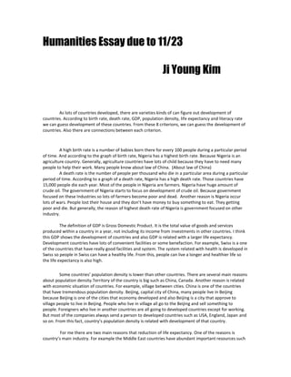Humanities Essay due to 11/23   <br />  Ji Young Kim <br />As lots of countries developed, there are varieties kinds of can figure out development of countries. According to birth rate, death rate, GDP, population density, life expectancy and literacy rate we can guess development of these countries. From these 8 criterions, we can guess the development of countries. Also there are connections between each criterion.<br />A high birth rate is a number of babies born there for every 100 people during a particular period of time. And according to the graph of birth rate, Nigeria has a highest birth rate. Because Nigeria is an agriculture country. Generally, agriculture countries have lots of child because they have to need many people to help their work. Many people know about law of China.  (About law of China)<br />A death rate is the number of people per thousand who die in a particular area during a particular period of time. According to a graph of a death rate, Nigeria has a high death rate. Those countries have 15,000 people die each year. Most of the people in Nigeria are farmers. Nigeria have huge amount of crude oil. The government of Nigeria starts to focus on development of crude oil. Because government focused on these Industries so lots of farmers become poor and dead.  Another reason is Nigeria occur lots of wars. People lost their house and they don’t have money to buy something to eat. They getting poor and die. But generally, the reason of highest death rate of Nigeria is government focused on other industry. <br />The definition of GDP is Gross Domestic Product. It is the total value of goods and services produced within a country in a year, not including its income from investments in other countries. I think this GDP shows the development of countries and also GDP is related with a larger life expectancy. Development countries have lots of convenient facilities or some benefaction. For example, Swiss is a one of the countries that have really good facilities and system. The system related with health is developed in Swiss so people in Swiss can have a healthy life. From this, people can live a longer and healthier life so the life expectancy is also high.<br />Some countries’ population density is lower than other countries. There are several main reasons about population density. Territory of the country is big such as China, Canada. Another reason is related with economic situation of countries. For example, village between cities. China is one of the countries that have tremendous population density. Beijing, capital city of China, many people live in Beijing because Beijing is one of the cities that economy developed and also Beijing is a city that approve to village people to live in Beijing. People who live in village all go to the Beijing and sell something to people. Foreigners who live in another countries are all going to developed countries except for working. But most of the companies always send a person to developed countries such as USA, England, Japan and so on. From this fact, country’s population density is related with development of that country. <br />For me there are two main reasons that reduction of life expectancy. One of the reasons is country’s main industry. For example the Middle East countries have abundant important resources such as oil. Middle East countries develop these resources to make a huge amount of money. As a country’s economic developed, nation of county also became rich. They have abundant life and they have money that have an medical treatment. Another reason that reduction of life expectancy is disease. There’s lots of disease because of countries’ environment. Some countries’ nation live at the poor environment such as houses and foods. And also countries’ environmental problem is also one of the reasons that cause disease. From this people get disease and going to disease.<br />There are some countries nation who don’t have a chance to get an education. Because of the education problem, nation of the country can’t read or write their own language. This is a big and serious problem because they can’t understand the words and can’t read anything. They don’t have a chance to get a good job. Having a high literacy rate can make people have a good knowledge and they will think about country’s development. They will think about the country’s development so they trying to get their countries stronger and better.  For example, some communism countries’ nation feels opposition with their country and start to reform their countries. They want to their county better to live and stronger than before. From this, lots of countries changed to democratic countries and now they having a good life.<br />Those 8 information connected each other and this information help us to guess which countries will developed and already developed. Those amazing information is really useful to each countries. <br />