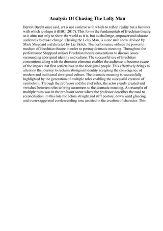 Analysis Of Chasing The Lolly Man
Bertolt Brecht once said, art is not a mirror with which to reflect reality but a hammer
with which to shape it (BBC, 2017). This forms the fundamentals of Brechtian theatre
as it aims not only to show the world as it is, but to challenge, empower and educate
audiences to evoke change. Chasing the Lolly Man, is a one man show devised by
Mark Sheppard and directed by Liz Skitch. The performance utilises the powerful
medium of Brechtian theatre in order to portray dramatic meaning. Throughout the
performance Sheppard utilises Brechtian theatre conventions to discuss issues
surrounding aboriginal identity and culture. The successful use of Brechtian
conventions along with the dramatic elements enables the audience to become aware
of the impact that first settlers had on the aboriginal people. This effectively brings to
attention the journey to reclaim aboriginal identity accepting the convergence of
modern and traditional aboriginal culture. The dramatic meaning is successfully
highlighted by the generation of multiple roles enabling the successful creation of
symbolism. Through the professor and the chef roles, the actor clearly created and
switched between roles to bring awareness to the dramatic meaning. An example of
multiple roles was in the professor scene where the professor describes the road to
reconciliation. In this role the actors straight and stiff posture, down ward glancing
and overexaggerated condescending tone assisted in the creation of character. This
 