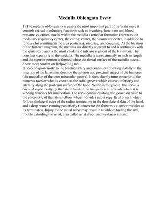 Medulla Oblongata Essay
1) The medulla oblongata is arguably the most important part of the brain since it
controls critical involuntary functions such as breathing, heart rate, and blood
pressure via critical nuclei within the medulla s reticular formation known as the
medullary respiratory center, the cardiac center, the vasomotor center, in addition to
reflexes for vomiting(in the area postrema), sneezing, and coughing. At the location
of the foramen magnum, the medulla sits directly adjacent to and is continuous with
the spinal cord and is the most caudal and inferior segment of the brainstem. The
pons lies superiorly to the medulla. The medulla is approximately an inch in length
and the superior portion is formed where the dorsal surface of the medulla meets...
Show more content on Helpwriting.net ...
It descends posteriorly to the brachial artery and continues following distally to the
insertion of the latissimus dorsi on the anterior and proximal aspect of the humerus
(the medial lip of the inter tubercular groove). It then sharply turns posterior to the
humerus to enter what is known as the radial groove which courses inferiorly and
laterally along the posterior surface of the bone. While in the groove, the nerve is
covered superficially by the lateral head of the triceps brachii towards which it is
sending branches for innervation. The nerve continues along the groove on route to
the epicondyle of the lateral elbow where it divides into a superficial branch which
follows the lateral edge of the radius terminating in the dorsolateral skin of the hand,
and a deep branch running posteriorly to innervate the forearm s extensor muscles at
its termination. Injury to the radial nerve may result in trouble extending the arm,
trouble extending the wrist, also called wrist drop , and weakness in hand
 