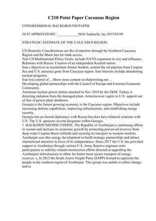 C210 Point Paper Cacausus Region
CONGRESSIONAL BACKGROUND PAPER
ECJ5 APPROVED BY: ____________MAJ Andrecht, Jay 2015/03/09
STRATEGIC ESTIMATE OF THE CAUCASUS REGION
US Domestic Considerations are the oil pipeline through the Southern Caucasus
Region and the Black Sea for trade access.
Non US/Multinational Policy Goals, include NATO expansion in size and influence.
Relations with Russia. Creation of an independent Kurdish nation.
Iran s objectives to reconstitute former borders, control the oil pipeline from Caspian
Sea and U.S. presence gone from Caucasus region. Iran interests include abandoning
nuclear programs.
Iran lost control of ... Show more content on Helpwriting.net ...
Developing global partnerships with the Council of Europe and Eurasian Economic
Community.
Armenian nuclear power station attacked in Nov 2019 by the FKM. Turkey is
detecting radiation from the damaged plant. Armenia won t agree to U.S. support out
of fear of power plant shutdown.
Georgia is the fastest growing economy in the Caucasus region. Objectives include
increasing defense capabilities, improving infrastructure, and establishing energy
security.
Georgia has no formal diplomacy with Russia but does have bilateral relations with
U.S. The U.S. sponsors several programs within Georgia.
1. BACKGROUND/DISCUSSION. The Republic of Azerbaijan is continuing efforts
to sustain and increase its economic growth by protecting proven oil reserves from
deep water Caspian Basin oilfields and securing its transport to western markets.
Azerbaijan uses this energy development to build strategic partnerships and attract
international attention in favor of its independence. Since 2017 the U.S. has provided
support to Azerbaijan through various U.S. Army Reserve engineer units
participation in stability related construction efforts directed at upgrading the
Azerbaijani infrastructure to allow for better more secure transport of energy
reserves. a. In 2015 the South Azeris People Party (SAPP) formed to represent the
people in the southern region of Azerbaijan. This group was unable to affect change
and in
 