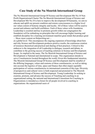 Case Study of the Nu Moorish International Group
The Nu Moorish International Group Of Science and Development Mir No.10 Non
Profit Organizational Charter The Nu Moorish International Group of Science and
Development Mir No.10 is here to improve the development Of humanity, we aim to
educate and uplift our present condition and restore consciousness to a higher level
our values consist of honesty integrity and loyalty. All of these values will be used to
ascend and enhance and build confidence. Each of these values wills foundation.
Leadership is essential and key to promote growth within our congregation the
foundation will be embarking on principles that will encourage higher learning and
establish discipline for a learning environment manifest great minds that produce great
... Show more content on Helpwriting.net ...
at a global level. This encompasses the ongoing expansion of knowledge about how
and why Science and Development produces positive results; the continuous creation
of resources theoretical and practical and sharing of best practices. Critical to this
endeavor is the integration of all Leadership in dialogue, research and debate, to
contribute to the growing success of teaching solutions in Science and Development.
Scope: As implied in the name, The Nu Moorish International Group of Science and
Development is National and international in scope. This organization intends to
serve Constituencies located throughout the world. Given this fundamental intention,
The Moorish International Group Of Science and Development shall be mindful of
the differing languages, values and customs of these constituencies, as well as taking
into account the logistics of time, space and finance that often impair equitable
participation of various constituencies in international consortia of this type. Diversity
of perspectives and cultural views is both respected and promoted in The Moorish
International Group of Science and Development. Young Leadership: In seeking to
examine, promote, and advance the success of Teaching and coaching in an
organizational setting, the national and International Consortium for Coaching in
Organizations is intended as a forum for all people involved in coaching in
organizations: the organizational users of
 