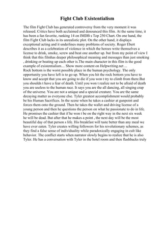 Fight Club Existentialism
The film Fight Club has generated controversy from the very moment it was
released. Critics have both acclaimed and denounced this film. At the same time, it
has been a fan favorite, ranking 14 on IMDB s Top 250 Chart. On one hand, the
film Fight Club lacks in its unrealistic plot. On the other hand, it displays
exceptional acting and it underlines many problems of society. Roger Ebert
describes it as a celebration of violence in which the heroes write themselves a
license to drink, smoke, screw and beat one another up. but from my point of view I
think that this filmhas deeper philosophical meaning and messages than just smoking
, drinking or beating up each other is.The main character in this film is the good
example of existentialism.... Show more content on Helpwriting.net ...
Rock bottom is the worst possible place in the human psychology. The only
opportunity you have left is to go up. When you hit the rock bottom you have to
know and accept that you are going to die if you won t try to climb from there.But
you shouldn t have a fear of death. Until you won t realize not to be afraid of death
you are useless to the human race. It says you are the all dancing, all singing crap
of the universe. You are not a unique and a special creature. You are the same
decaying matter as everyone else. Tyler greatest accomplishment would probably
be his Human Sacrifices. In the scene when he takes a cashier at gunpoint and
forces them onto the ground. Then he takes the wallet and driving license of a
young person and then he questions the person on what he passionate to do in life.
He promises the cashier that if he won t be on the right way in the next six week
he will be dead. But after that he makes a point , the next day will be the most
beautiful day of that person s life. His breakfast will taste better than any meal we
have ever eaten. Tyler creates willing followers for his revolutionary schemes, as
they find a false sense of individuality while paradoxically engaging in cult like
behavior. The conflict starts when narrator slowly begins to realize that he is also
Tyler. He has a conversation with Tyler in the hotel room and then flashbacks truly
 