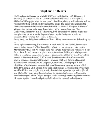 Telephone To Heaven
No Telephone to Heaven by Michelle Cliff was published in 1987. This novel is
primarily set in Jamaica and the United States from the sixties to the eighties.
Michelle Cliff engages with the history of colonialism, slavery, and racism as well as
resistance to these institutions throughout the novel. The author also explores the
theme of violence due to colonialismin her novel. Michelle Cliffdepicts a theme of
violence that existed in Jamaica through three of her main characters Clare,
Christopher, and Harry. In Cliff s narrative, both her characters and the events that
take place are buried with the forgotten history of the Caribbean in order to
understand the violence that persists in Jamaica.
In the novel, No Telephone to Heaven Clare... Show more content on Helpwriting.net
...
In the eighteenth century, it was known as the Land Of Look Behind, in reference
to the caution required of English soldiers who traversed the area to root out the
Maroons (Foyd 12; 41). As long as there was slavery there was also resistance, in the
form of revolts and escapes. In places where the natural habitat provided spaces to
hide out long term, escaped slaves created communities of their own and were often
known as Maroons (Brown). Cliff alludes the Maroon tradition of resistance in
several occasions throughout the novel. However, Cliff also depicts a historical
accuracy about the Maroons. In Chapter 4, Cliff writes, Others people of the
bloodlines of the Maroons came to their small houses and gathered around (Cliff
106). By Michelle Cliff writing about their small houses she wanted to portray them
as self sufficient and people who practiced sustainable agricultural practices (Brooks
and Clark). However, according to Mohan, the repeated references to Nanny, the
maroon insurgent, whom Cudjoe betrayed, seeks to change the trifling representation
of female against colonial and patriarchal violence in colonial and nationalist
 
