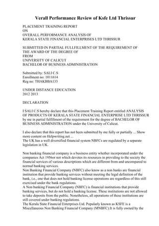 Verall Performance Review of Ksfe Ltd Thrissur
PLACEMENT TRAINING REPORT
ON
OVERALL PERFORMANCE ANALYSIS OF
KERALA STATE FINANCIAL ENTERPRISES LTD THRISSUR
SUBMITTED IN PARTIAL FULLFILLMENT OF THE REQUIREMENT OF
THE AWARD OF THE DEGREE OF
FROM
UNIVERSITY OF CALICUT
BACHELOR OF BUSINESS ADMINISTRATION
Submitted by: SALI C.S
Enrollment no: 1011614
Reg no: THAKBBA133
UNDER DISTANCE EDUCATION
2012 2013
DECLARATION
I SALI C.S hereby declare that this Placement Training Report entitled ANALYSIS
OF PRODUCTS OF KERALA STATE FINANCIAL ENTERPRISE LTD THRISSUR
by me in partial fulfillment of the requirement for the degree of BACHELOR OF
BUSINESS ADMINISTRATION under the University of Calicut.
I also declare that this report has not been submitted by me fully or partially ... Show
more content on Helpwriting.net ...
The UK has a well diversified financial system NBFCs are regulated by a separate
legislation in UK.
Non banking financial company is a business entity whether incorporated under the
companies Act 1956or not which devotes its resources in providing to the society the
financial services of various descriptions which are different from and uncompared to
normal banking services.
Non Banking Financial Company (NBFC) also know as a non banks are financial
institution that provide banking services without meeting the legal definition of the
bank, i.e., one that does not hold banking license operations are regardless of this still
exercised under the bank regulations.
A Non banking Financial Company (NBFC) is financial institutions that provide
banking services, but do not hold a banking license. These institutions are not allowed
to take deposits from the public. Nonetheless, all operations of these institutions are
still covered under banking regulations.
The Kerala State Financial Enterprises Ltd. Popularly known as KSFE is a
Miscellaneous Non Banking Financial Company (MNBFC).It is fully owned by the
 