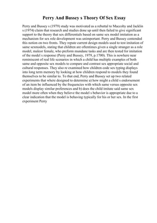 Perry And Bussey s Theory Of Sex Essay
Perry and Bussey s (1979) study was motivated as a rebuttal to Maccoby and Jacklin
s (1974) claim that research and studies done up until then failed to give significant
support to the theory that sex differentials based on same sex model imitation as a
mechanism for sex role development was unimportant. Perry and Bussey contended
this notion on two fronts. They repute current design models used to test imitation of
same sexmodels, stating that children are oftentimes given a single stranger as a role
model, maleor female, who preform mundane tasks and are then tested for imitation
of the model s response (Perry and Bussey, 1979, p.1700). This is nowhere near
reminiscent of real life scenarios in which a child has multiple examples of both
same and opposite sex models to compare and contrast sex appropriate social and
cultural responses. They also re examined how children code sex typing displays
into long term memory by looking at how children respond to models they found
themselves to be similar to. To that end, Perry and Bussey set up two related
experiments that where designed to determine a) how might a child s endorsement
of an item be influenced by the frequencies with which same versus opposite sex
models display similar preferences and b) does the child imitate said same sex
model more often when they believe the model s behavior is appropriate due to a
clear indication that the model is behaving typically for his or her sex. In the first
experiment Perry
 