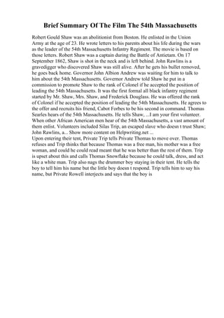 Brief Summary Of The Film The 54th Massachusetts
Robert Gould Shaw was an abolitionist from Boston. He enlisted in the Union
Army at the age of 23. He wrote letters to his parents about his life during the wars
as the leader of the 54th Massachusetts Infantry Regiment. The movie is based on
those letters. Robert Shaw was a captain during the Battle of Antietam. On 17
September 1862, Shaw is shot in the neck and is left behind. John Rawlins is a
gravedigger who discovered Shaw was still alive. After he gets his bullet removed,
he goes back home. Governor John Albion Andrew was waiting for him to talk to
him about the 54th Massachusetts. Governor Andrew told Shaw he put in a
commission to promote Shaw to the rank of Colonel if he accepted the position of
leading the 54th Massachusetts. It was the first formal all black infantry regiment
started by Mr. Shaw, Mrs. Shaw, and Frederick Douglass. He was offered the rank
of Colonel if he accepted the position of leading the 54th Massachusetts. He agrees to
the offer and recruits his friend, Cabot Forbes to be his second in command. Thomas
Searles hears of the 54th Massachusetts. He tells Shaw, ...I am your first volunteer.
When other African American men hear of the 54th Massachusetts, a vast amount of
them enlist. Volunteers included Silas Trip, an escaped slave who doesn t trust Shaw;
John Rawlins, a... Show more content on Helpwriting.net ...
Upon entering their tent, Private Trip tells Private Thomas to move over. Thomas
refuses and Trip thinks that because Thomas was a free man, his mother was a free
woman, and could he could read meant that he was better than the rest of them. Trip
is upset about this and calls Thomas Snowflake because he could talk, dress, and act
like a white man. Trip also nags the drummer boy staying in their tent. He tells the
boy to tell him his name but the little boy doesn t respond. Trip tells him to say his
name, but Private Rowell interjects and says that the boy is
 