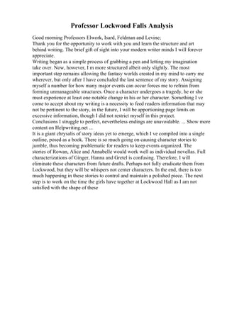 Professor Lockwood Falls Analysis
Good morning Professors Elwork, Isard, Feldman and Levine;
Thank you for the opportunity to work with you and learn the structure and art
behind writing. The brief gift of sight into your modern writer minds I will forever
appreciate.
Writing began as a simple process of grabbing a pen and letting my imagination
take over. Now, however, I m more structured albeit only slightly. The most
important step remains allowing the fantasy worlds created in my mind to carry me
wherever, but only after I have concluded the last sentence of my story. Assigning
myself a number for how many major events can occur forces me to refrain from
forming unmanageable structures. Once a character undergoes a tragedy, he or she
must experience at least one notable change in his or her character. Something I ve
come to accept about my writing is a necessity to feed readers information that may
not be pertinent to the story, in the future, I will be apportioning page limits on
excessive information, though I did not restrict myself in this project.
Conclusions I struggle to perfect, nevertheless endings are unavoidable. ... Show more
content on Helpwriting.net ...
It is a giant chrysalis of story ideas yet to emerge, which I ve compiled into a single
outline, posed as a book. There is so much going on causing character stories to
jumble, thus becoming problematic for readers to keep events organized. The
stories of Rowan, Alice and Annabelle would work well as individual novellas. Full
characterizations of Ginger, Hanna and Gretel is confusing. Therefore, I will
eliminate these characters from future drafts. Perhaps not fully eradicate them from
Lockwood, but they will be whispers not center characters. In the end, there is too
much happening in these stories to control and maintain a polished piece. The next
step is to work on the time the girls have together at Lockwood Hall as I am not
satisfied with the shape of these
 