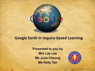 Google Earth in Inquiry-based Learning
Presented to you by
Mrs Lily Lee
Ms June Cheong
Ms Kelly Tan
 