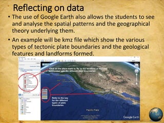 Reflecting on data
• The use of Google Earth also allows the students to see
and analyse the spatial patterns and the geographical
theory underlying them.
• An example will be kmz file which show the various
types of tectonic plate boundaries and the geological
features and landforms formed.
 