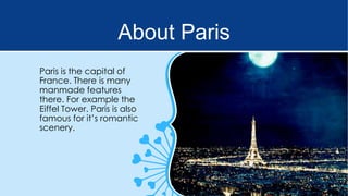 About Paris
Paris is the capital of
France. There is many
manmade features
there. For example the
Eiffel Tower. Paris is also
famous for it’s romantic
scenery.

 