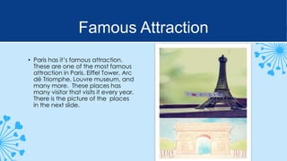 Famous Attraction
• Paris has it’s famous attraction.
These are one of the most famous
attraction in Paris. Eiffel Tower, Arc
dé Triomphe, Louvre museum, and
many more. These places has
many visitor that visits it every year.
There is the picture of the places
in the next slide.

 